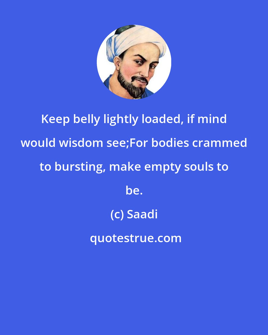Saadi: Keep belly lightly loaded, if mind would wisdom see;For bodies crammed to bursting, make empty souls to be.