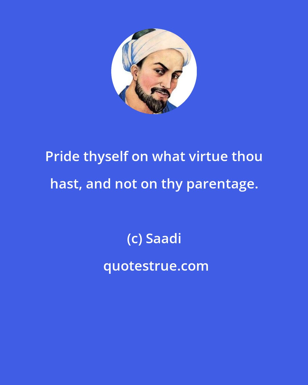 Saadi: Pride thyself on what virtue thou hast, and not on thy parentage.
