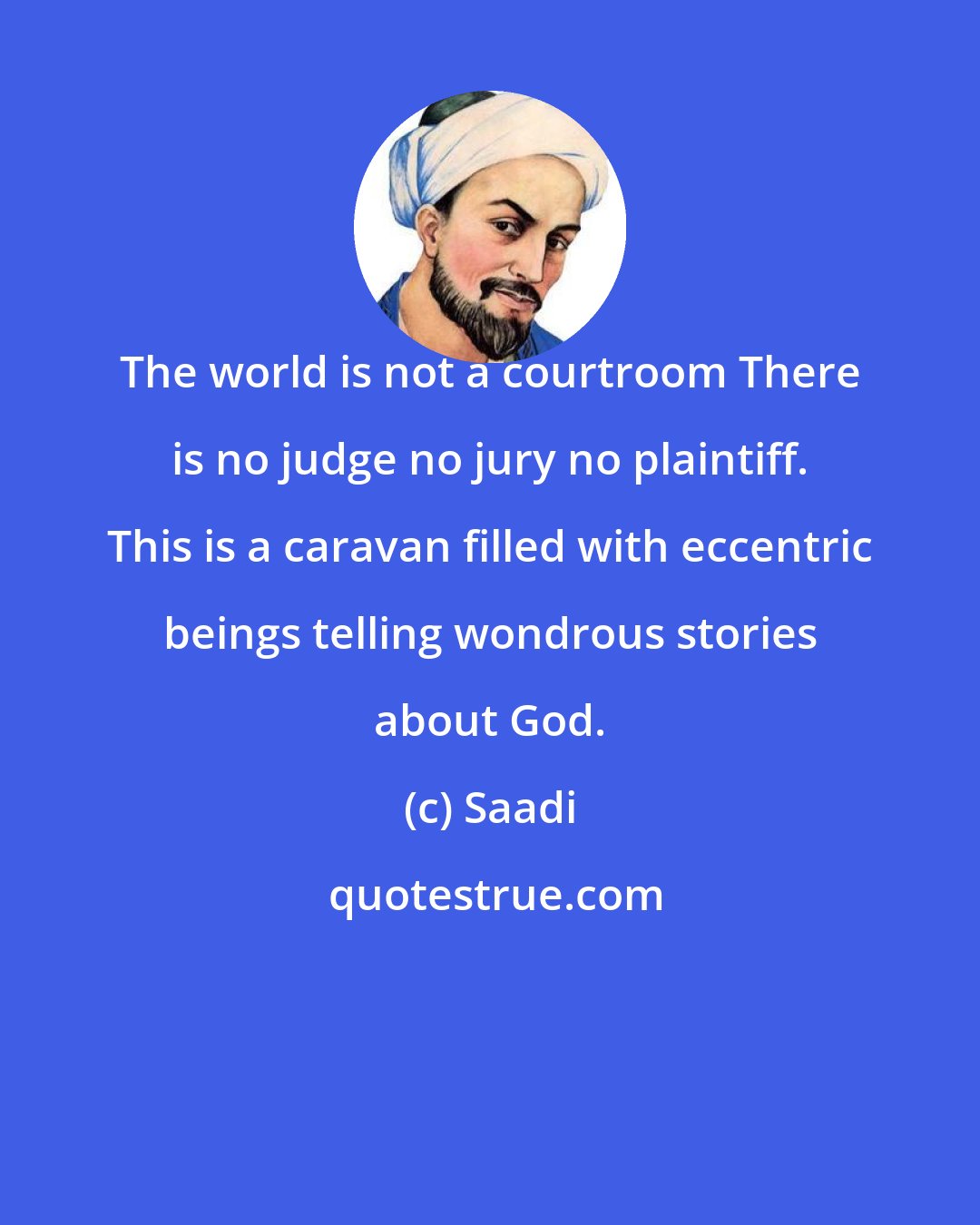 Saadi: The world is not a courtroom There is no judge no jury no plaintiff. This is a caravan filled with eccentric beings telling wondrous stories about God.