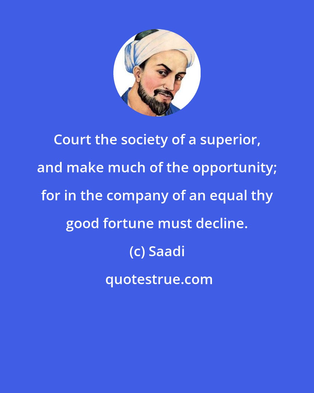 Saadi: Court the society of a superior, and make much of the opportunity; for in the company of an equal thy good fortune must decline.