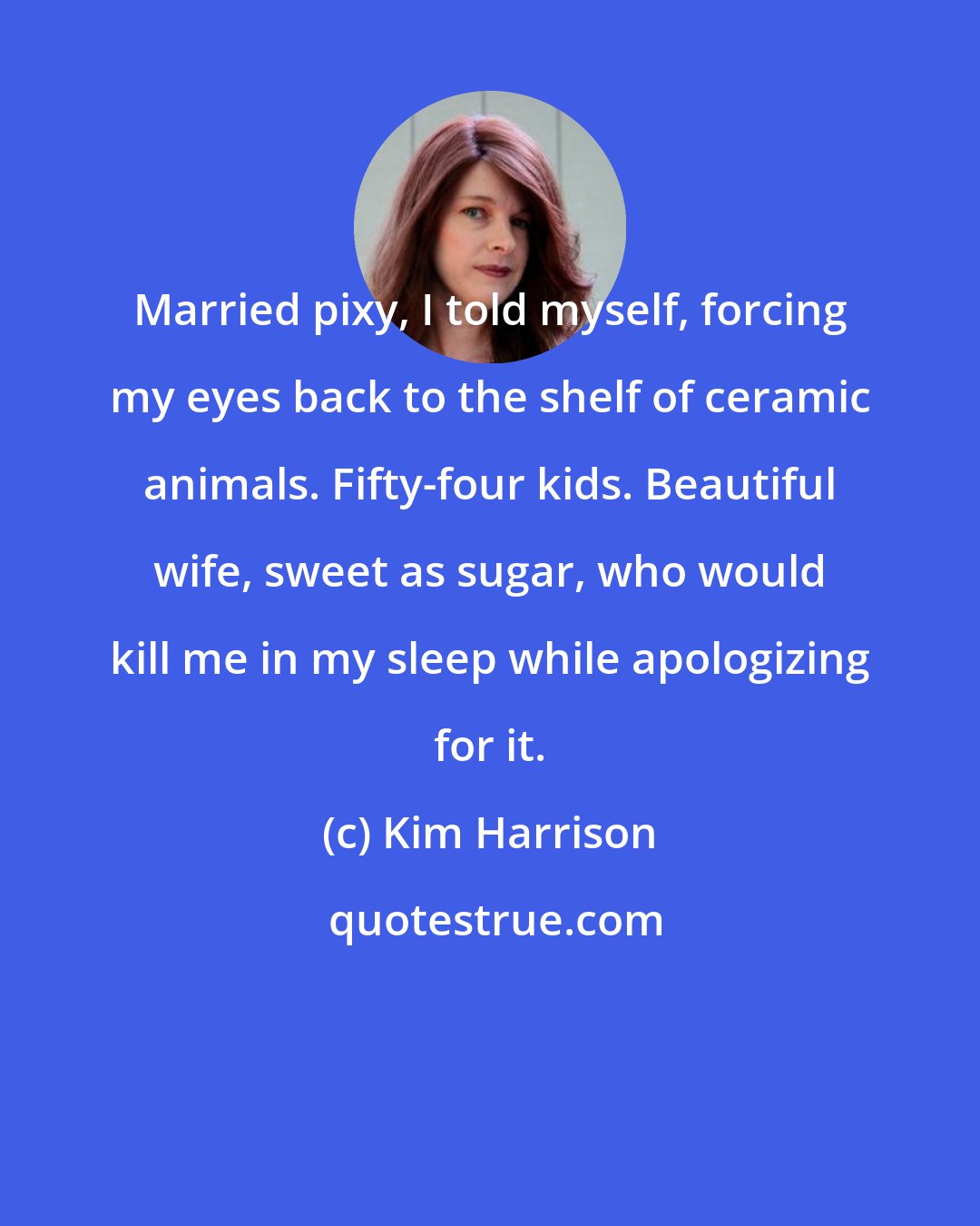 Kim Harrison: Married pixy, I told myself, forcing my eyes back to the shelf of ceramic animals. Fifty-four kids. Beautiful wife, sweet as sugar, who would kill me in my sleep while apologizing for it.