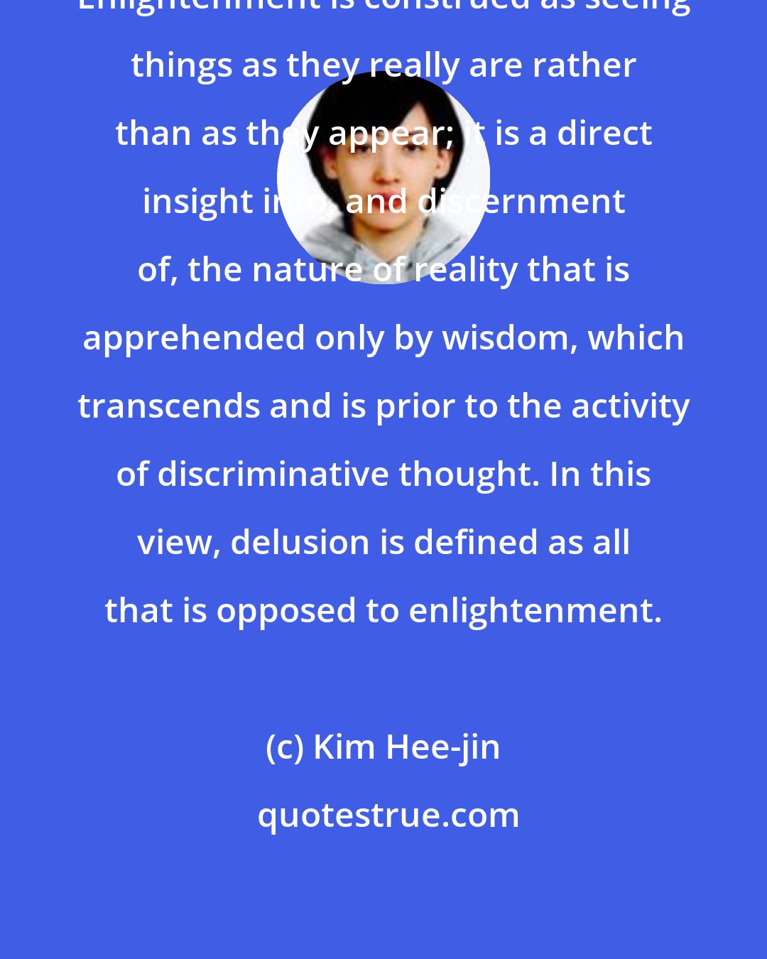 Kim Hee-jin: Enlightenment is construed as seeing things as they really are rather than as they appear; it is a direct insight into, and discernment of, the nature of reality that is apprehended only by wisdom, which transcends and is prior to the activity of discriminative thought. In this view, delusion is defined as all that is opposed to enlightenment.