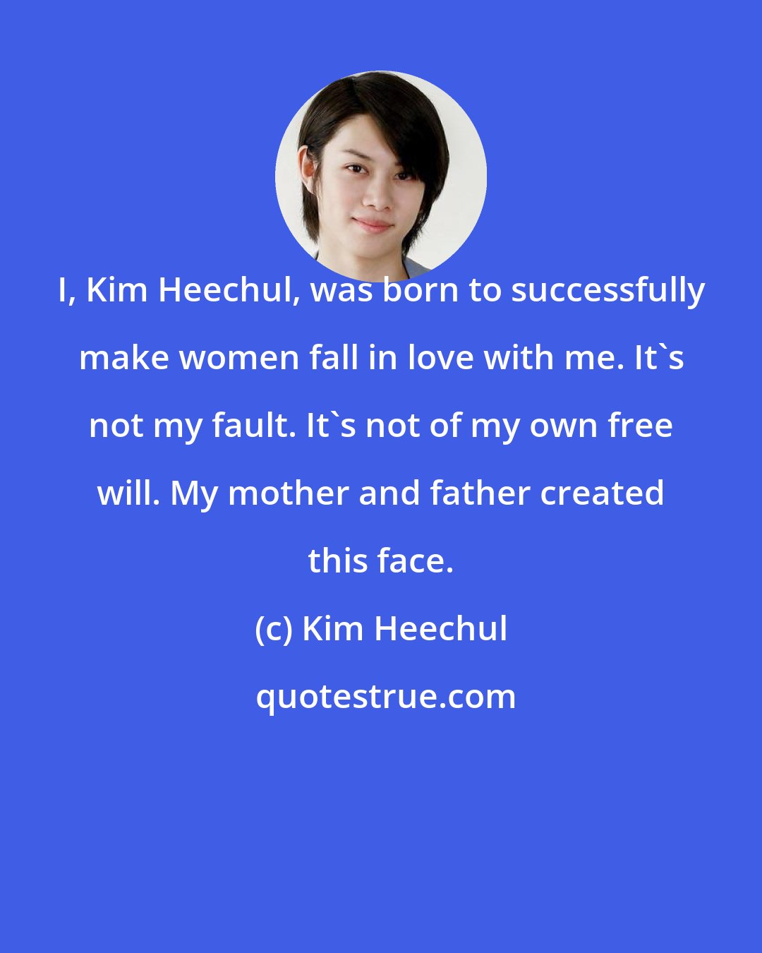 Kim Heechul: I, Kim Heechul, was born to successfully make women fall in love with me. It's not my fault. It's not of my own free will. My mother and father created this face.