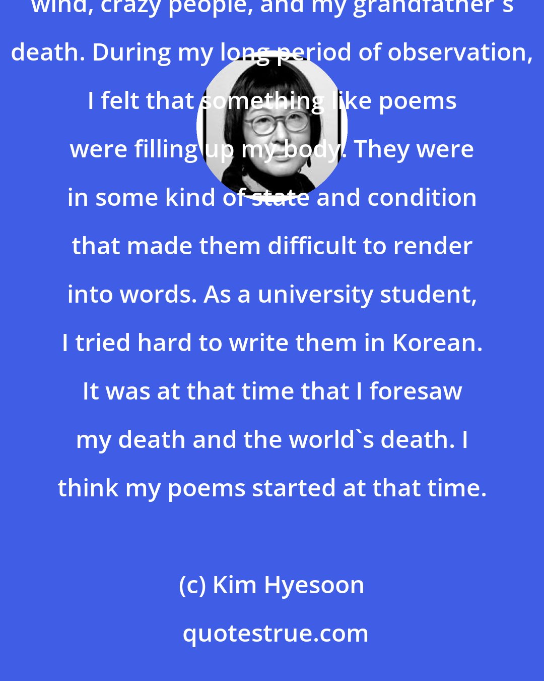 Kim Hyesoon: As a sick kid, I always looked out the window. The objects of my observation were the sun, the seasons, the wind, crazy people, and my grandfather's death. During my long period of observation, I felt that something like poems were filling up my body. They were in some kind of state and condition that made them difficult to render into words. As a university student, I tried hard to write them in Korean. It was at that time that I foresaw my death and the world's death. I think my poems started at that time.