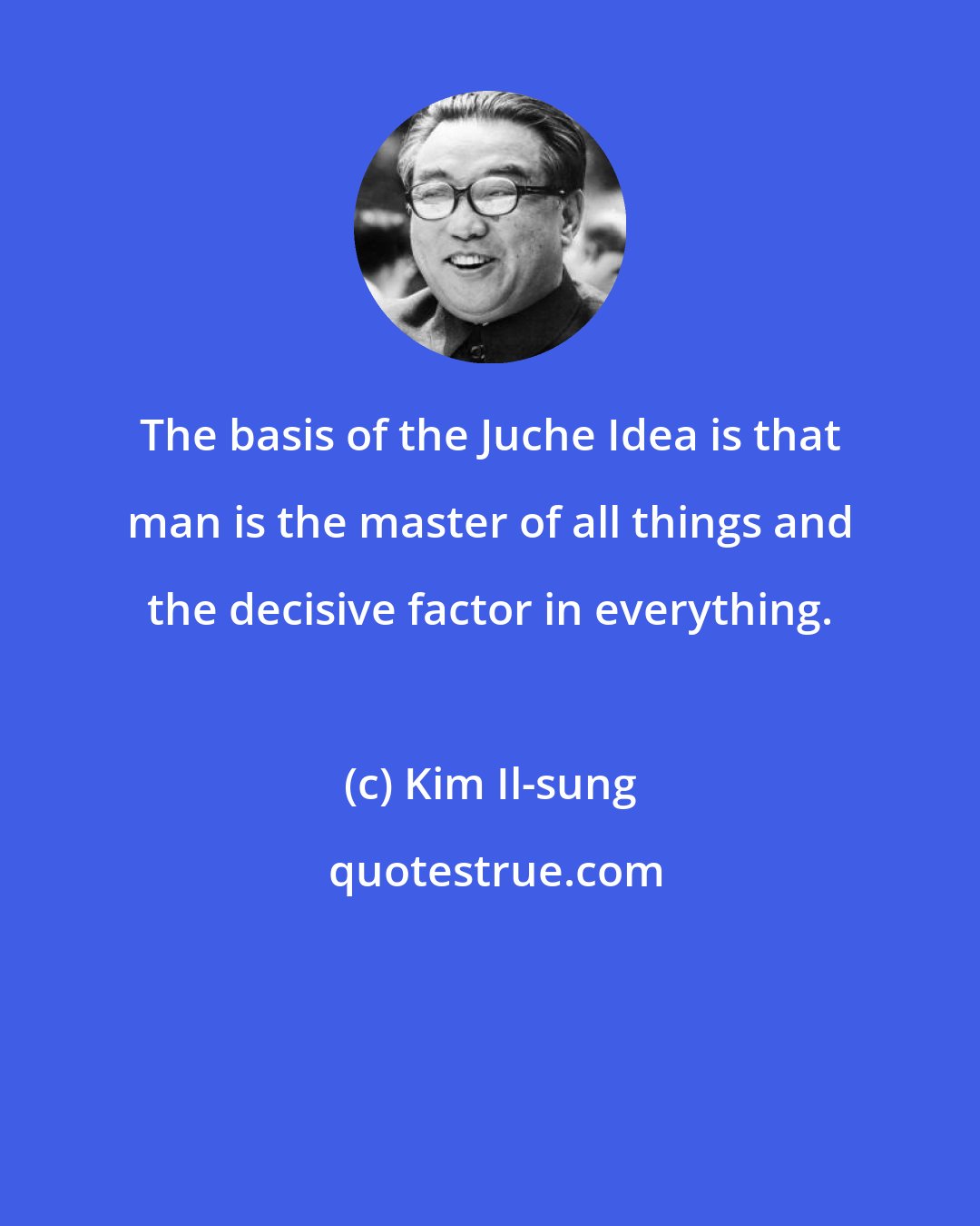 Kim Il-sung: The basis of the Juche Idea is that man is the master of all things and the decisive factor in everything.