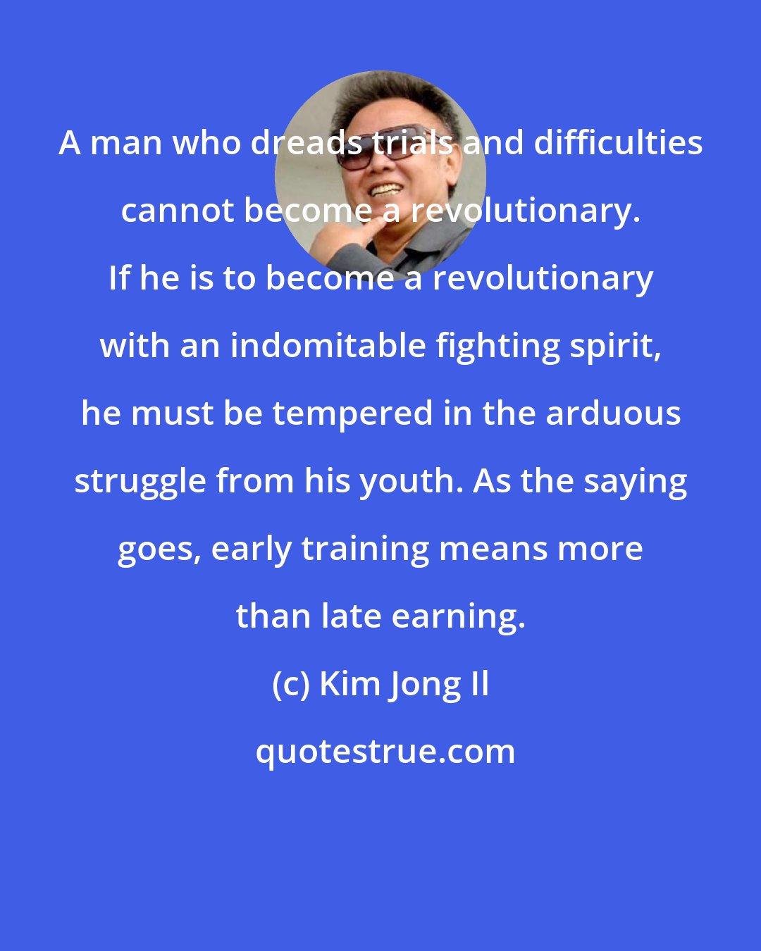 Kim Jong Il: A man who dreads trials and difficulties cannot become a revolutionary. If he is to become a revolutionary with an indomitable fighting spirit, he must be tempered in the arduous struggle from his youth. As the saying goes, early training means more than late earning.