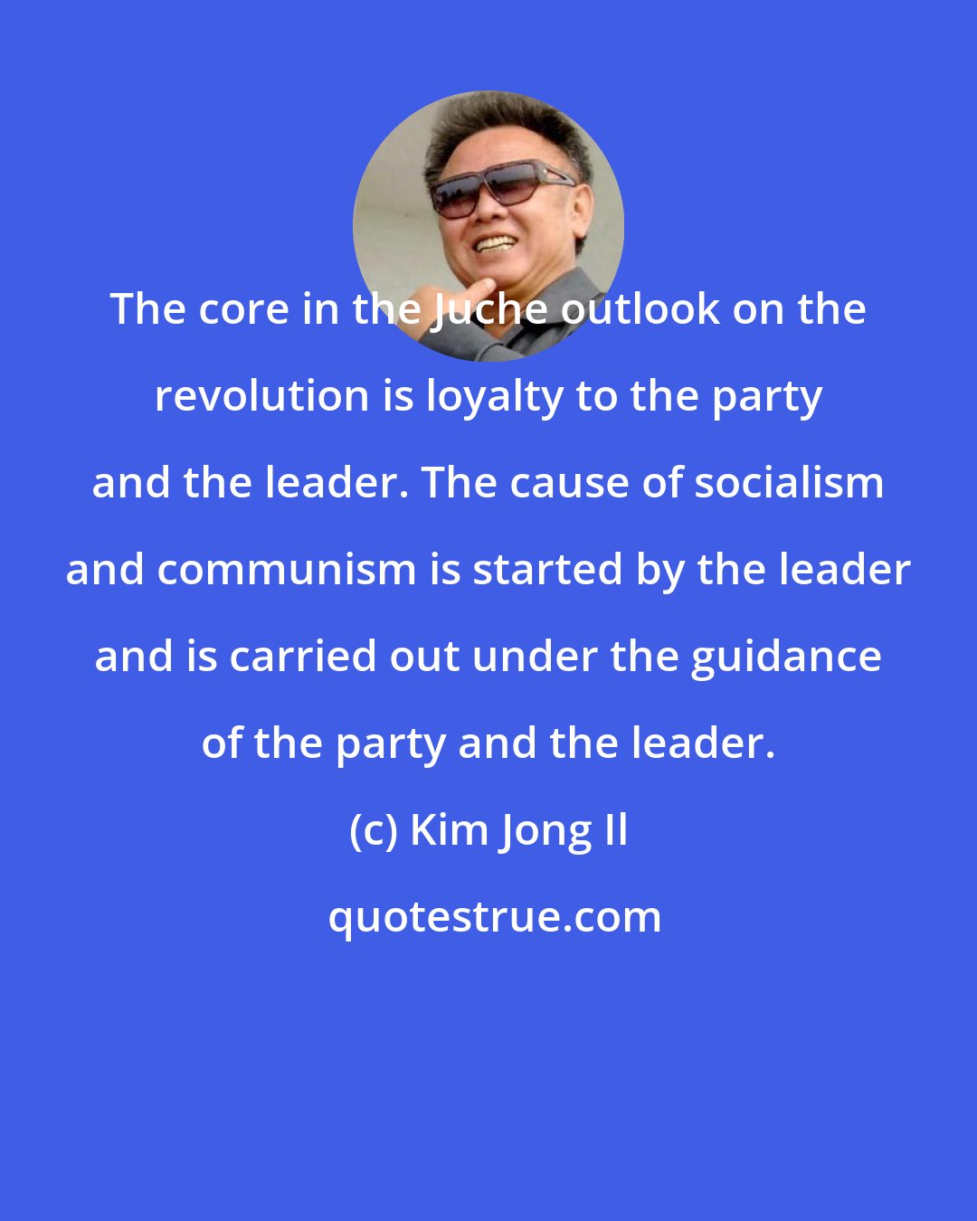 Kim Jong Il: The core in the Juche outlook on the revolution is loyalty to the party and the leader. The cause of socialism and communism is started by the leader and is carried out under the guidance of the party and the leader.