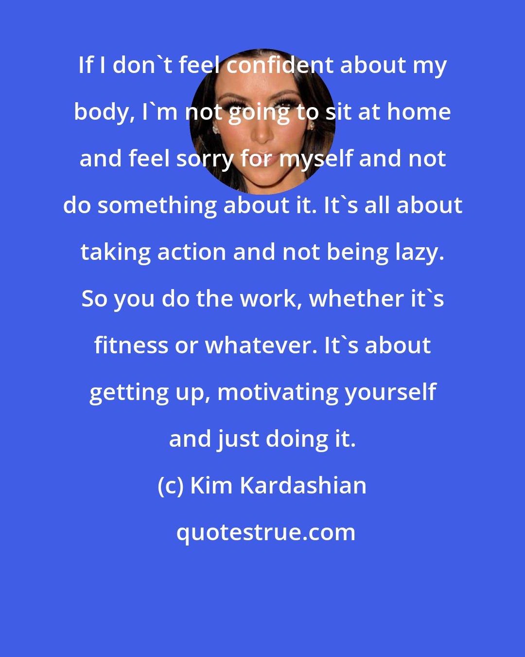 Kim Kardashian: If I don't feel confident about my body, I'm not going to sit at home and feel sorry for myself and not do something about it. It's all about taking action and not being lazy. So you do the work, whether it's fitness or whatever. It's about getting up, motivating yourself and just doing it.