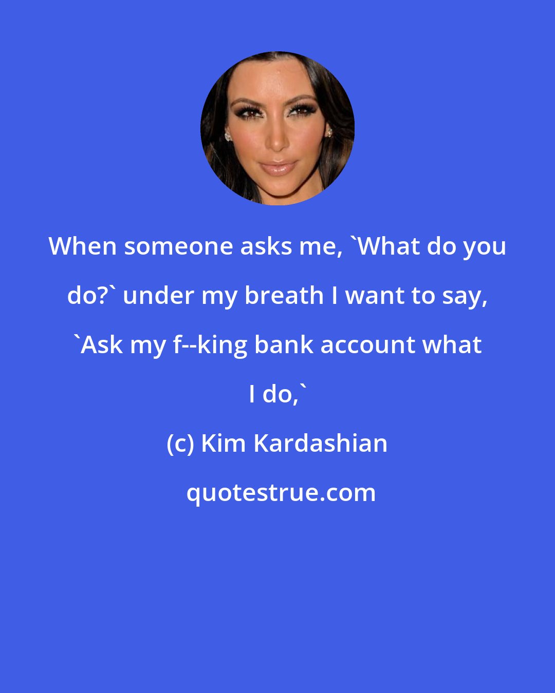 Kim Kardashian: When someone asks me, 'What do you do?' under my breath I want to say, 'Ask my f--king bank account what I do,'