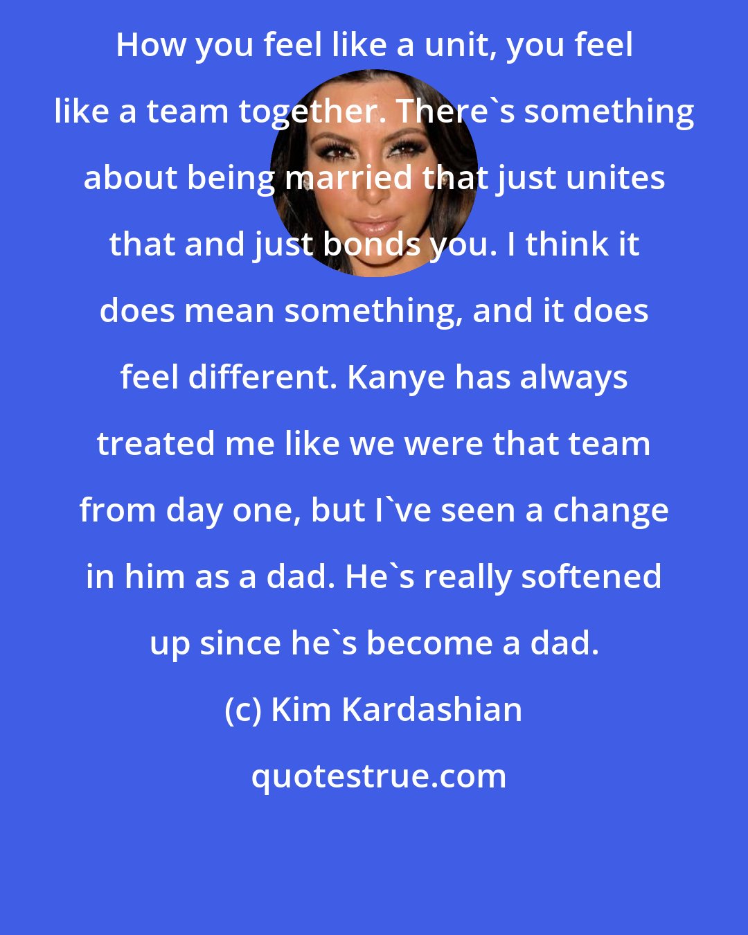 Kim Kardashian: How you feel like a unit, you feel like a team together. There's something about being married that just unites that and just bonds you. I think it does mean something, and it does feel different. Kanye has always treated me like we were that team from day one, but I've seen a change in him as a dad. He's really softened up since he's become a dad.