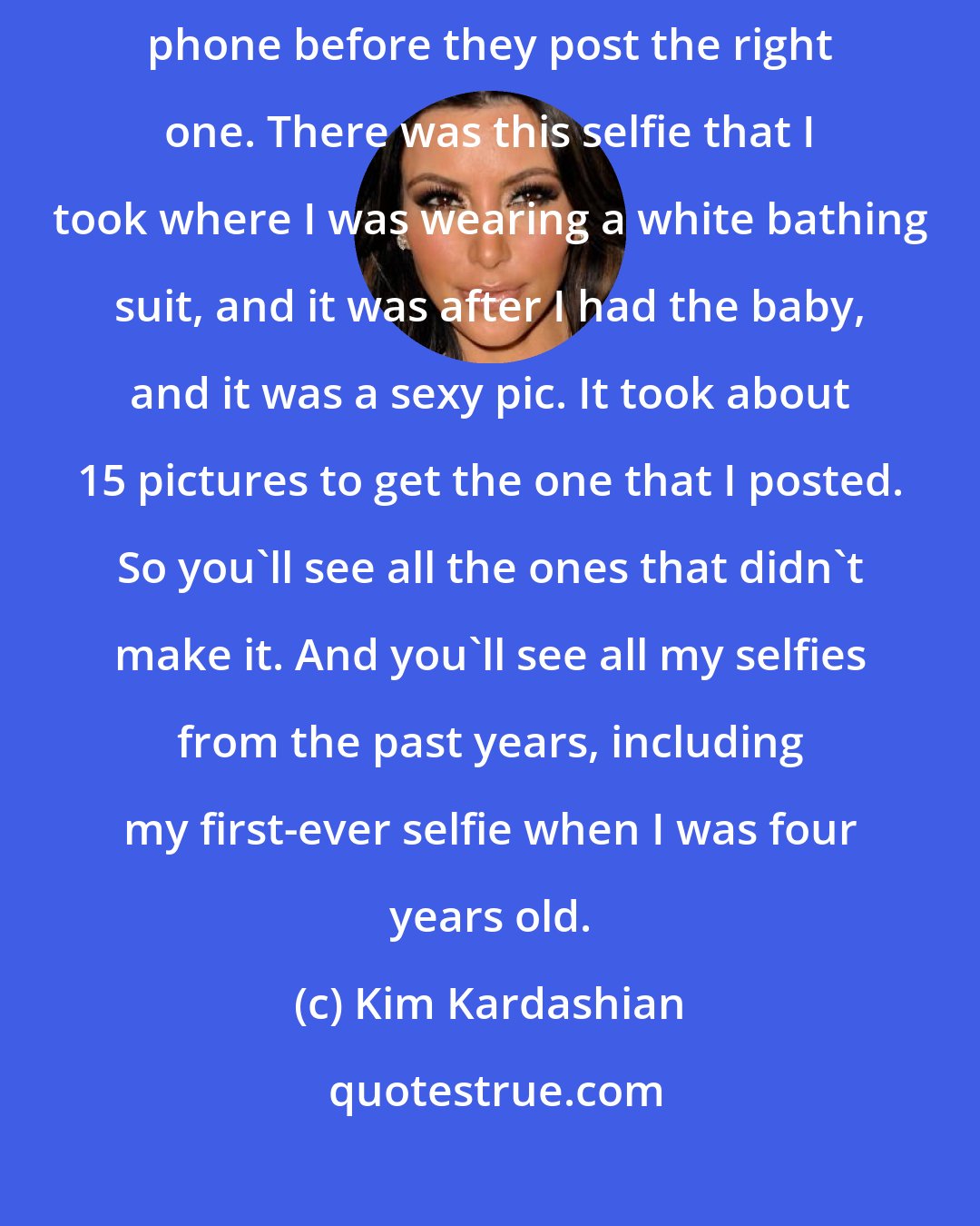 Kim Kardashian: I think it really takes about 15-20 selfies that someone takes on their phone before they post the right one. There was this selfie that I took where I was wearing a white bathing suit, and it was after I had the baby, and it was a sexy pic. It took about 15 pictures to get the one that I posted. So you'll see all the ones that didn't make it. And you'll see all my selfies from the past years, including my first-ever selfie when I was four years old.