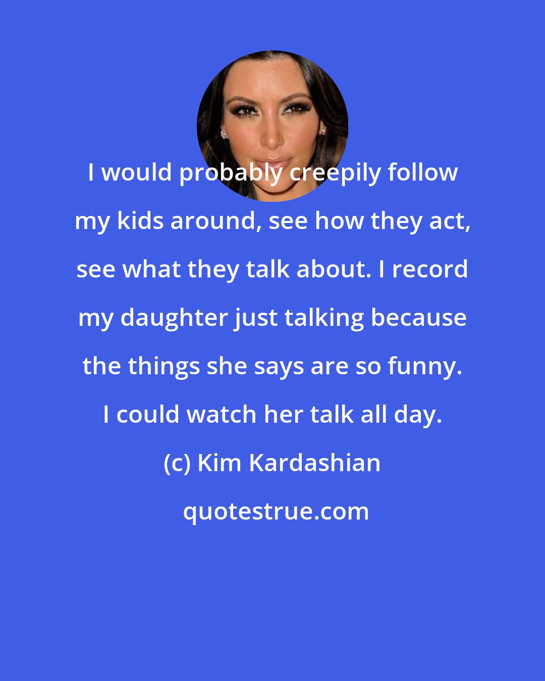 Kim Kardashian: I would probably creepily follow my kids around, see how they act, see what they talk about. I record my daughter just talking because the things she says are so funny. I could watch her talk all day.