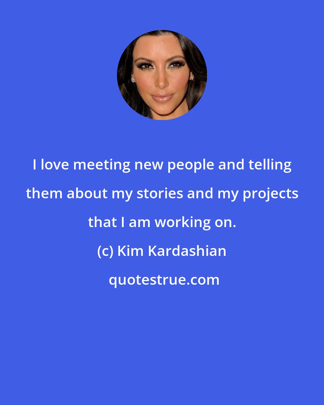 Kim Kardashian: I love meeting new people and telling them about my stories and my projects that I am working on.