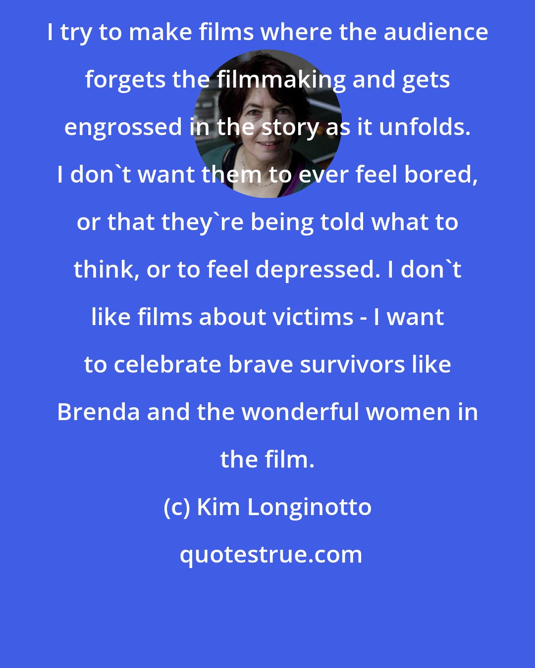 Kim Longinotto: I try to make films where the audience forgets the filmmaking and gets engrossed in the story as it unfolds. I don't want them to ever feel bored, or that they're being told what to think, or to feel depressed. I don't like films about victims - I want to celebrate brave survivors like Brenda and the wonderful women in the film.