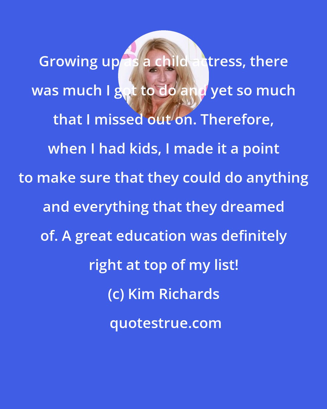 Kim Richards: Growing up as a child actress, there was much I got to do and yet so much that I missed out on. Therefore, when I had kids, I made it a point to make sure that they could do anything and everything that they dreamed of. A great education was definitely right at top of my list!