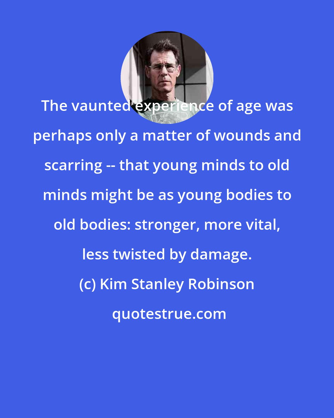 Kim Stanley Robinson: The vaunted experience of age was perhaps only a matter of wounds and scarring -- that young minds to old minds might be as young bodies to old bodies: stronger, more vital, less twisted by damage.