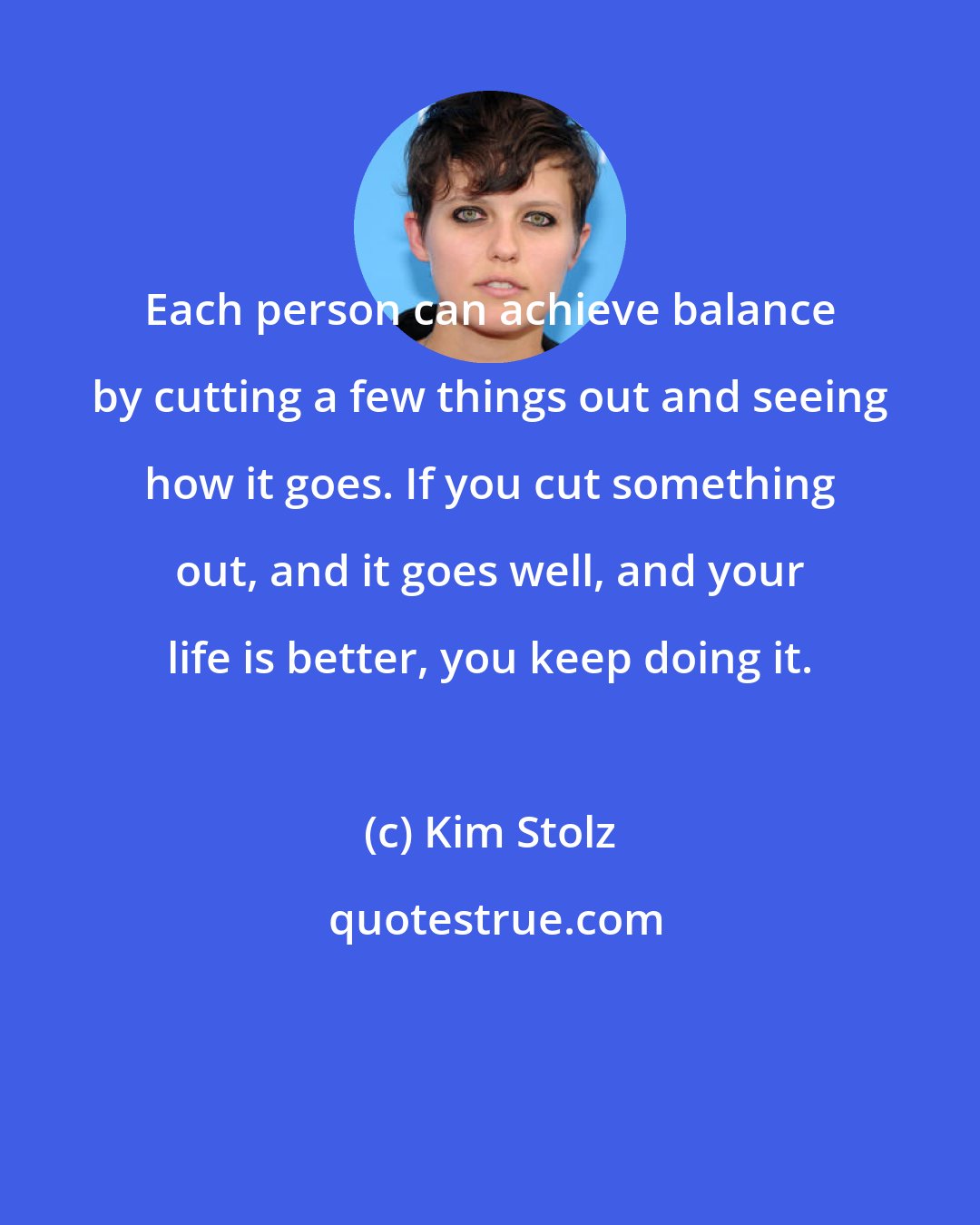 Kim Stolz: Each person can achieve balance by cutting a few things out and seeing how it goes. If you cut something out, and it goes well, and your life is better, you keep doing it.