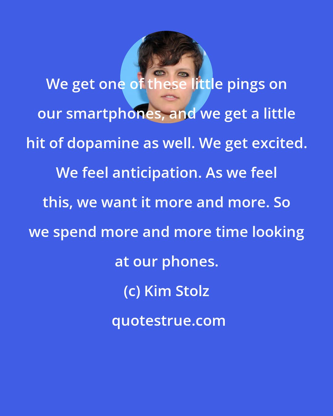 Kim Stolz: We get one of these little pings on our smartphones, and we get a little hit of dopamine as well. We get excited. We feel anticipation. As we feel this, we want it more and more. So we spend more and more time looking at our phones.