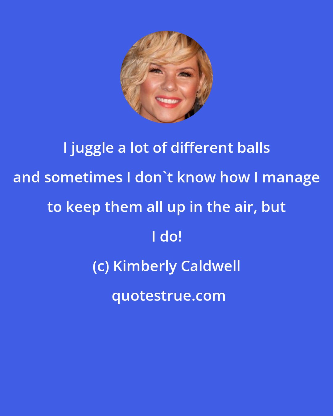 Kimberly Caldwell: I juggle a lot of different balls and sometimes I don't know how I manage to keep them all up in the air, but I do!