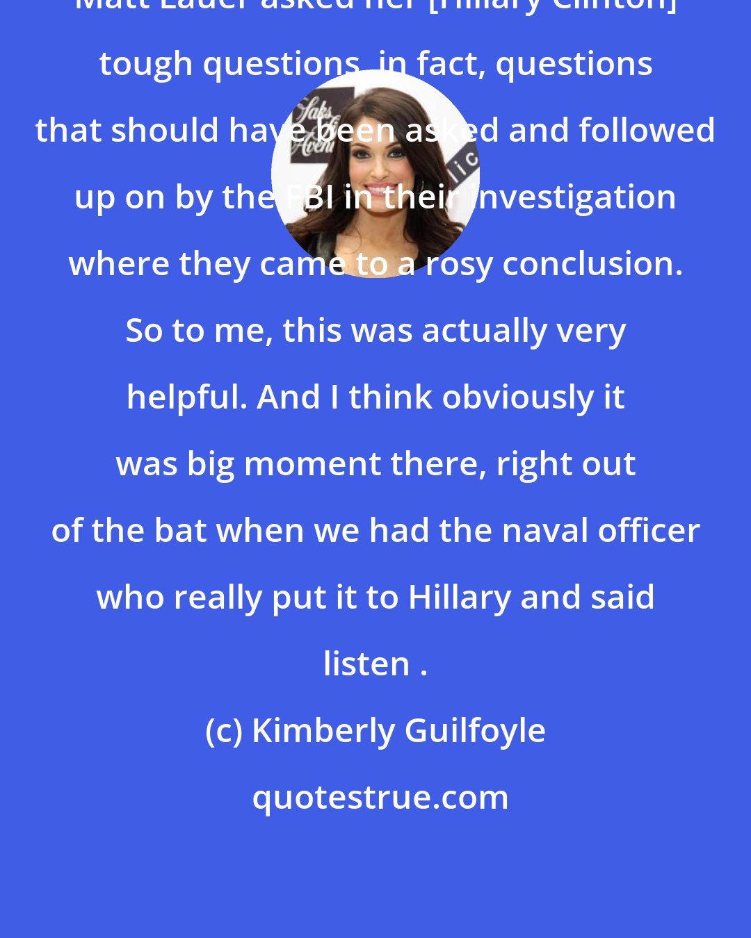 Kimberly Guilfoyle: Matt Lauer asked her [Hillary Clinton] tough questions, in fact, questions that should have been asked and followed up on by the FBI in their investigation where they came to a rosy conclusion. So to me, this was actually very helpful. And I think obviously it was big moment there, right out of the bat when we had the naval officer who really put it to Hillary and said listen .