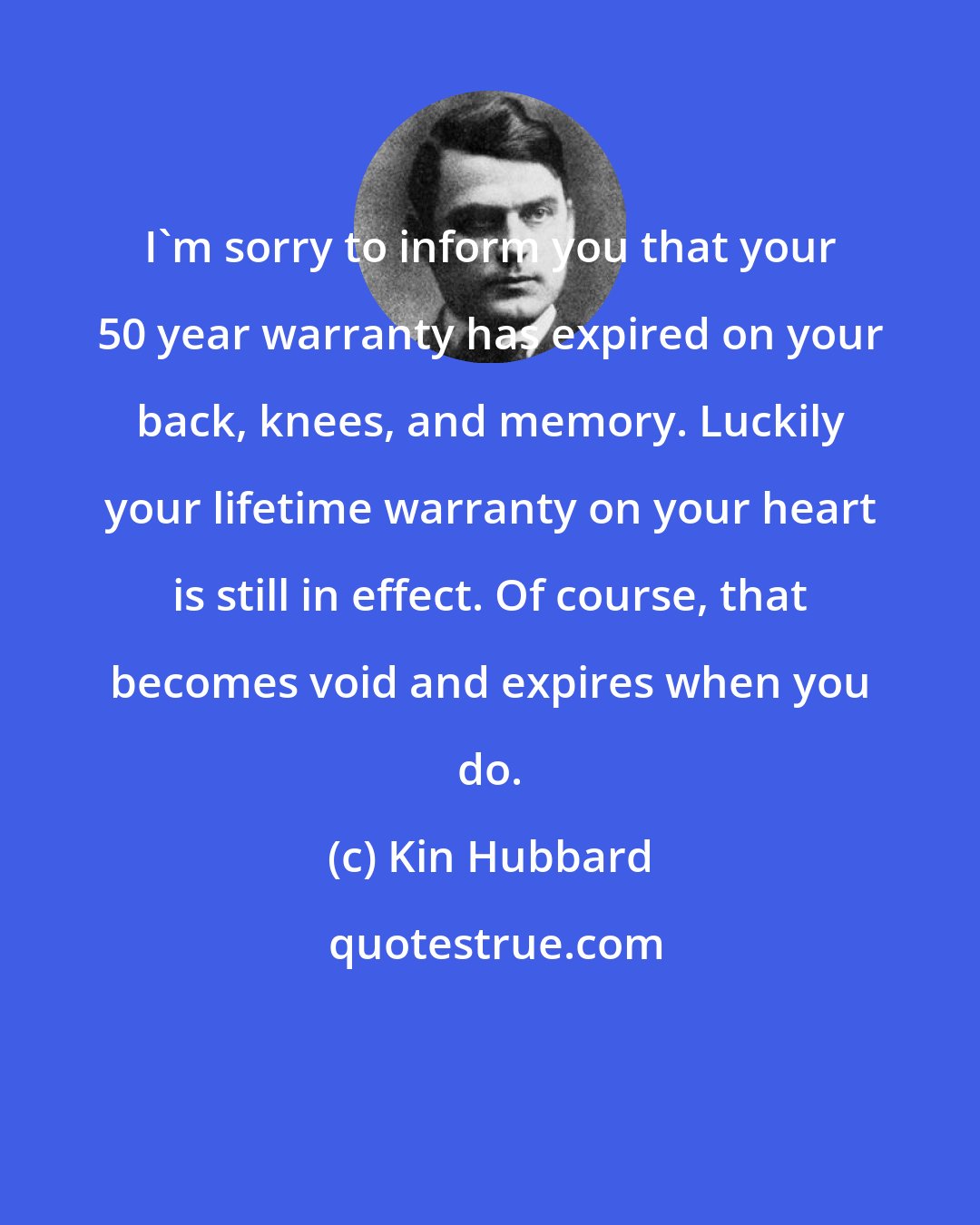 Kin Hubbard: I'm sorry to inform you that your 50 year warranty has expired on your back, knees, and memory. Luckily your lifetime warranty on your heart is still in effect. Of course, that becomes void and expires when you do.