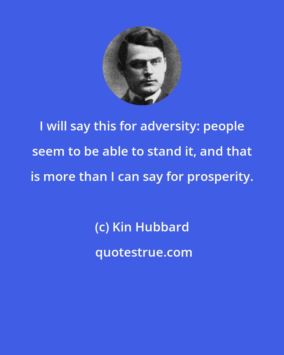 Kin Hubbard: I will say this for adversity: people seem to be able to stand it, and that is more than I can say for prosperity.