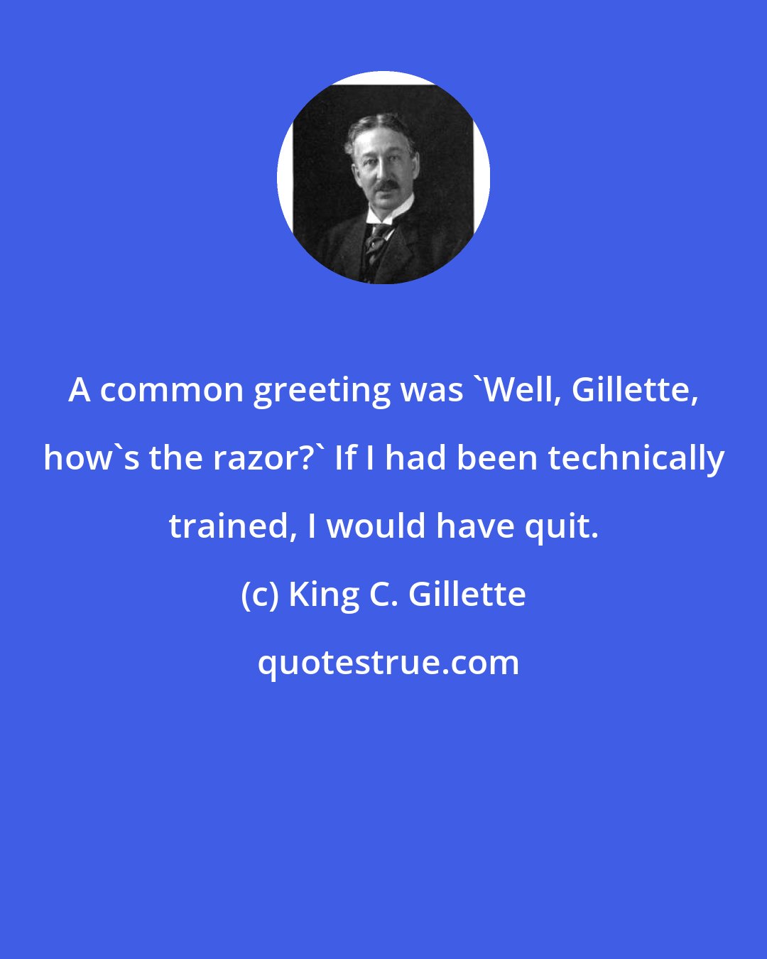 King C. Gillette: A common greeting was 'Well, Gillette, how's the razor?' If I had been technically trained, I would have quit.