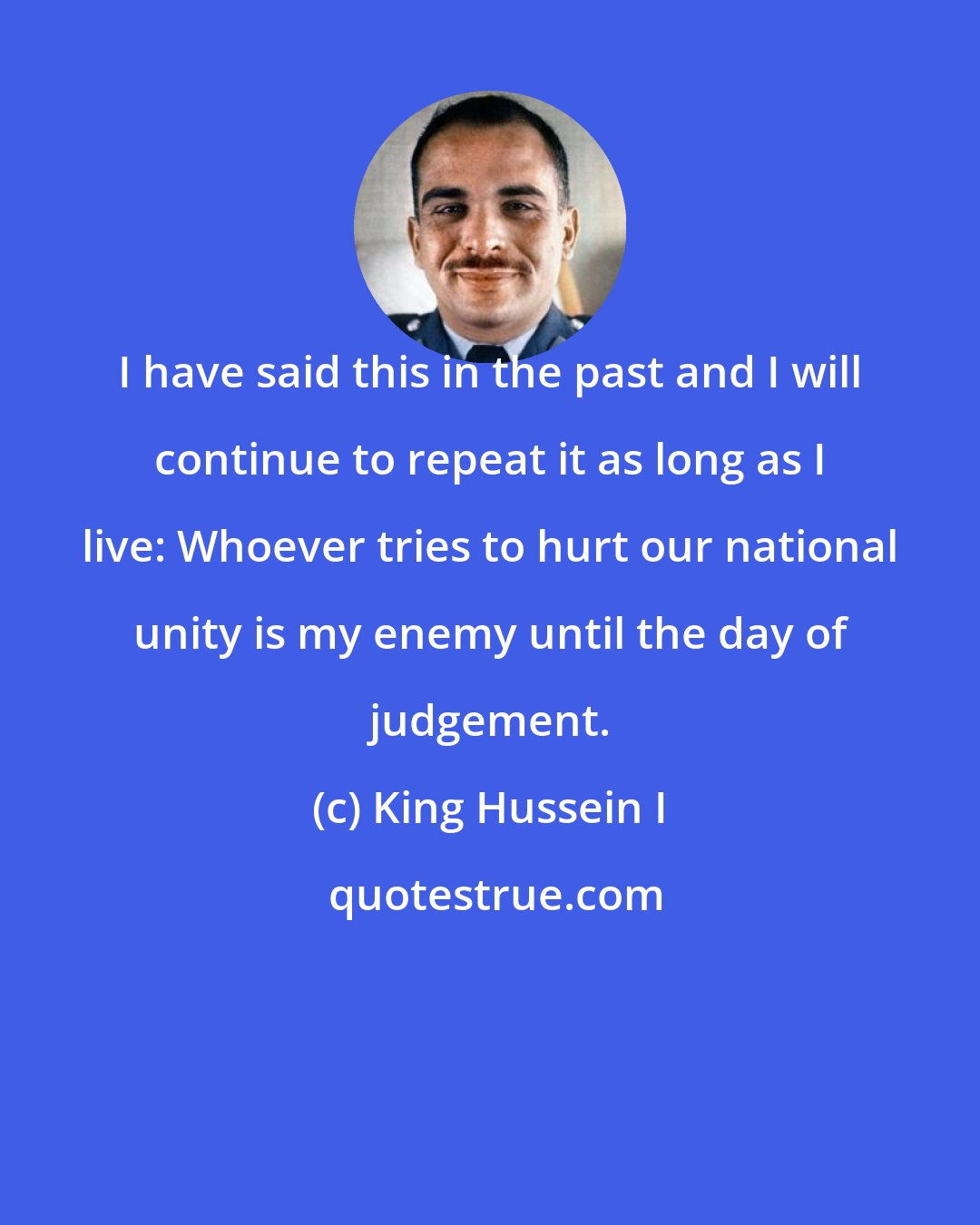 King Hussein I: I have said this in the past and I will continue to repeat it as long as I live: Whoever tries to hurt our national unity is my enemy until the day of judgement.