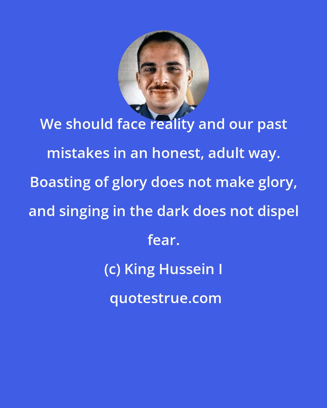 King Hussein I: We should face reality and our past mistakes in an honest, adult way. Boasting of glory does not make glory, and singing in the dark does not dispel fear.