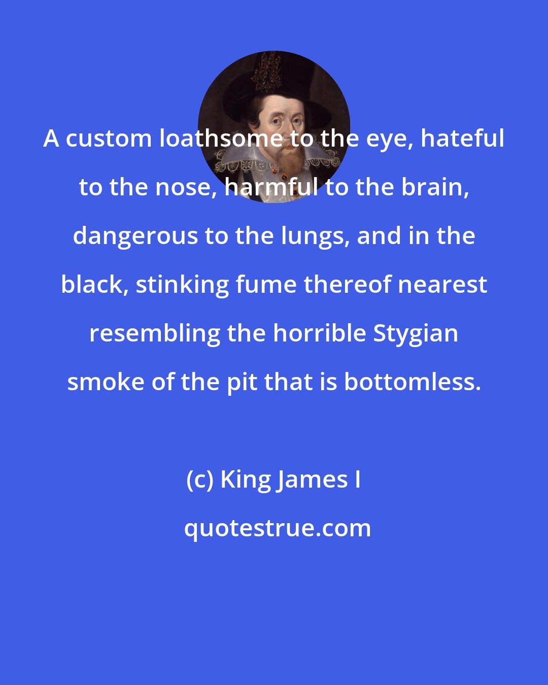 King James I: A custom loathsome to the eye, hateful to the nose, harmful to the brain, dangerous to the lungs, and in the black, stinking fume thereof nearest resembling the horrible Stygian smoke of the pit that is bottomless.