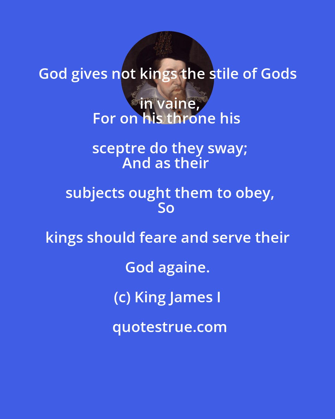 King James I: God gives not kings the stile of Gods in vaine,
For on his throne his sceptre do they sway;
And as their subjects ought them to obey,
So kings should feare and serve their God againe.