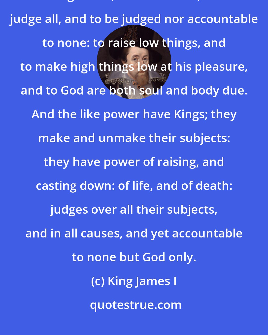 King James I: God has power to create, or destroy, make, or unmake at his pleasure, to give life, or send death, to judge all, and to be judged nor accountable to none: to raise low things, and to make high things low at his pleasure, and to God are both soul and body due. And the like power have Kings; they make and unmake their subjects: they have power of raising, and casting down: of life, and of death: judges over all their subjects, and in all causes, and yet accountable to none but God only.