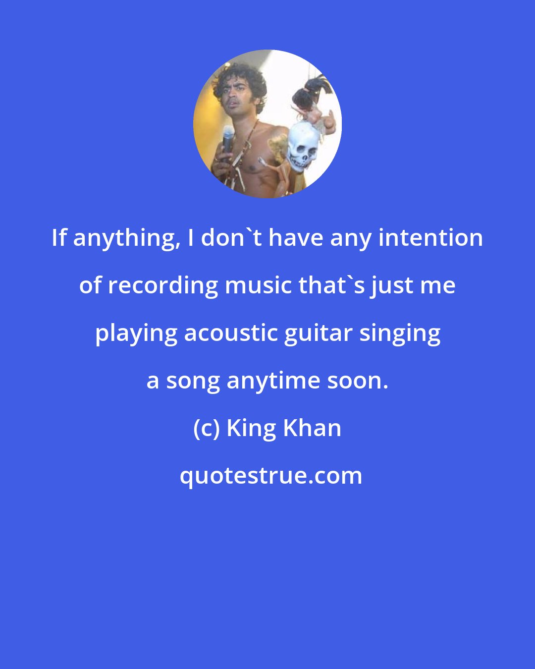 King Khan: If anything, I don't have any intention of recording music that's just me playing acoustic guitar singing a song anytime soon.