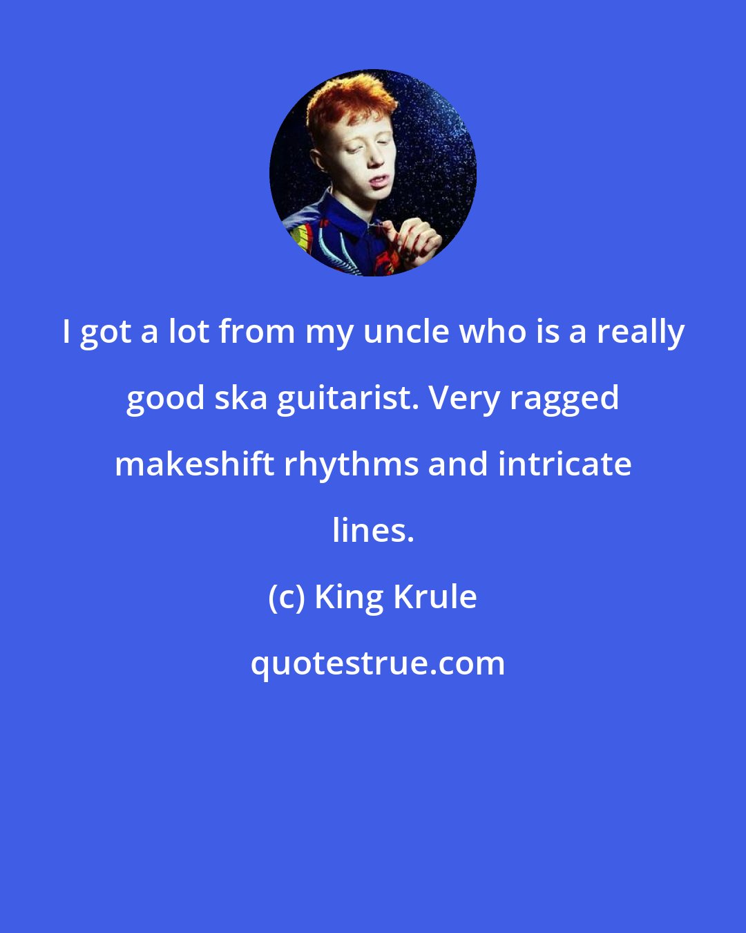 King Krule: I got a lot from my uncle who is a really good ska guitarist. Very ragged makeshift rhythms and intricate lines.