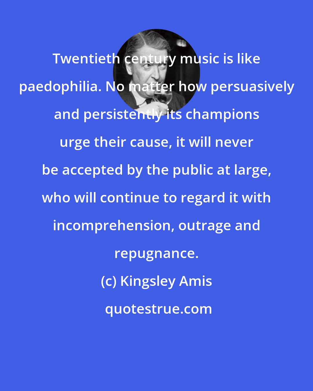 Kingsley Amis: Twentieth century music is like paedophilia. No matter how persuasively and persistently its champions urge their cause, it will never be accepted by the public at large, who will continue to regard it with incomprehension, outrage and repugnance.
