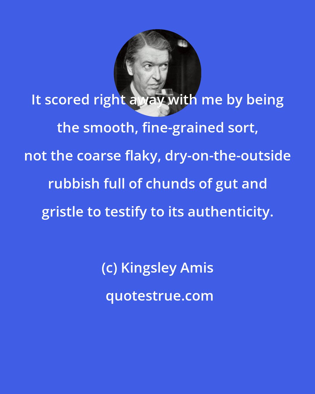 Kingsley Amis: It scored right away with me by being the smooth, fine-grained sort, not the coarse flaky, dry-on-the-outside rubbish full of chunds of gut and gristle to testify to its authenticity.