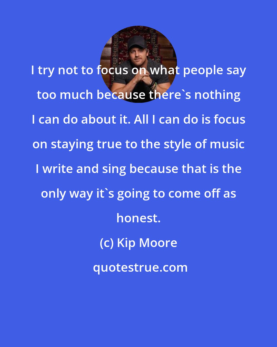 Kip Moore: I try not to focus on what people say too much because there's nothing I can do about it. All I can do is focus on staying true to the style of music I write and sing because that is the only way it's going to come off as honest.