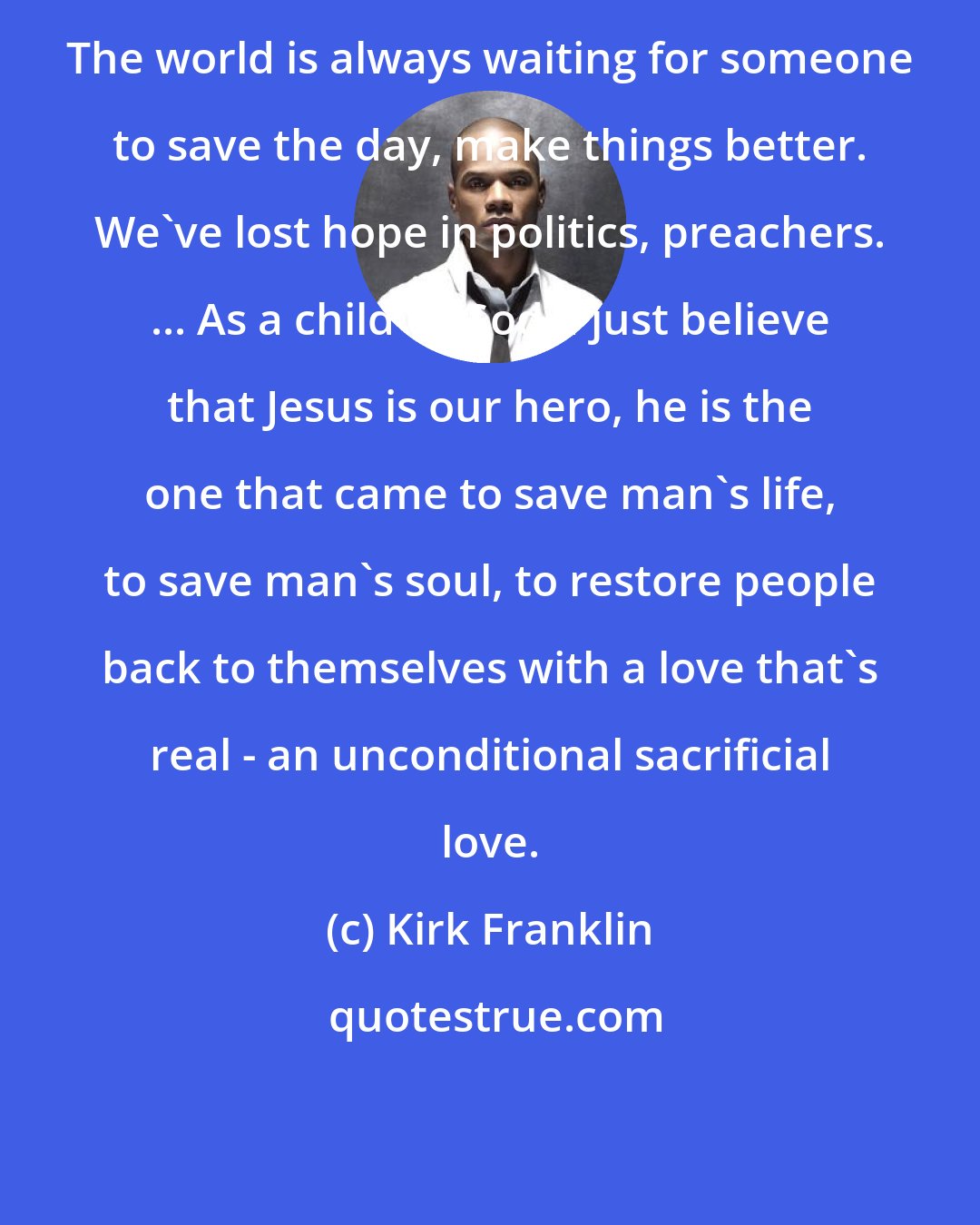 Kirk Franklin: The world is always waiting for someone to save the day, make things better. We've lost hope in politics, preachers. ... As a child of God, I just believe that Jesus is our hero, he is the one that came to save man's life, to save man's soul, to restore people back to themselves with a love that's real - an unconditional sacrificial love.