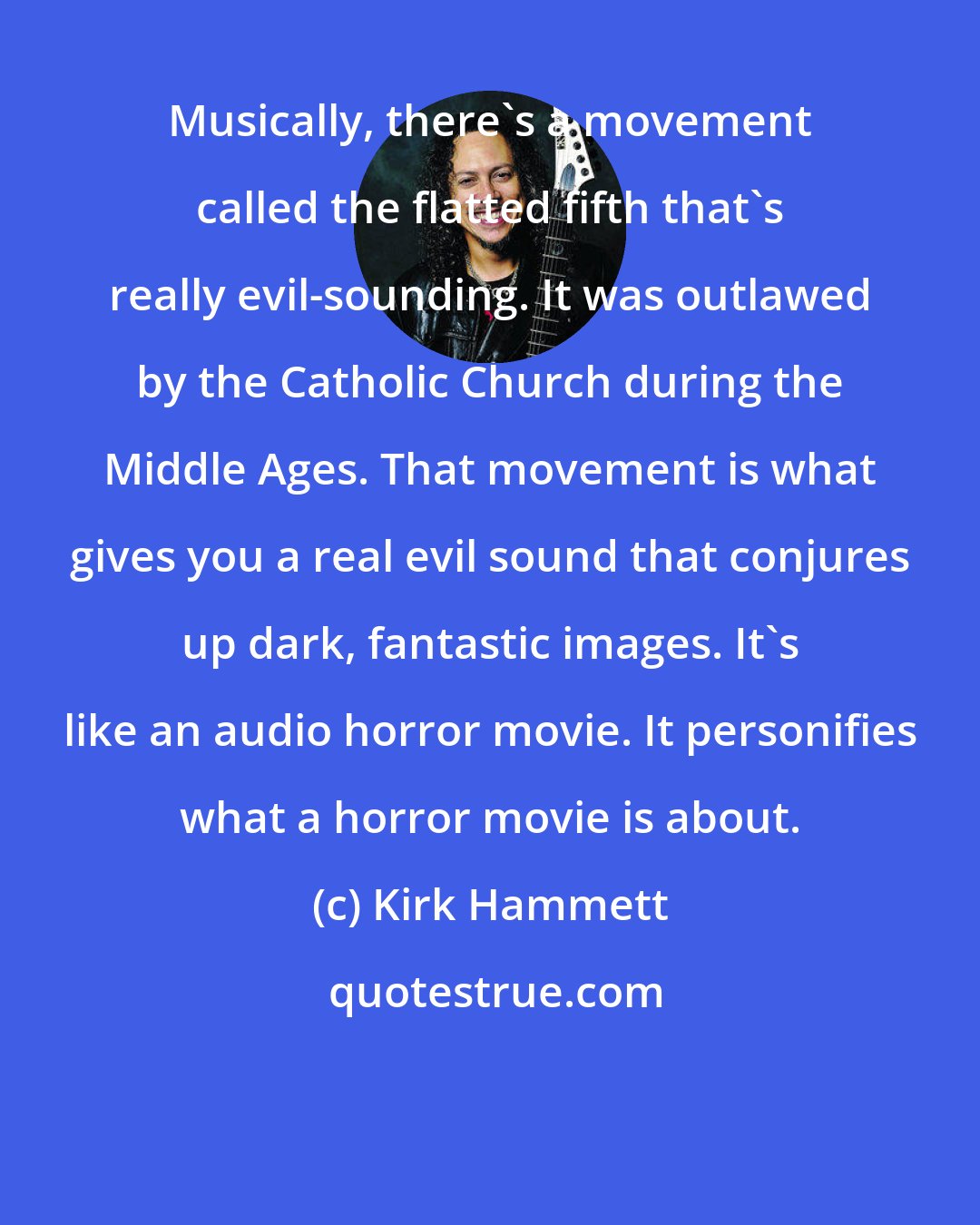 Kirk Hammett: Musically, there's a movement called the flatted fifth that's really evil-sounding. It was outlawed by the Catholic Church during the Middle Ages. That movement is what gives you a real evil sound that conjures up dark, fantastic images. It's like an audio horror movie. It personifies what a horror movie is about.