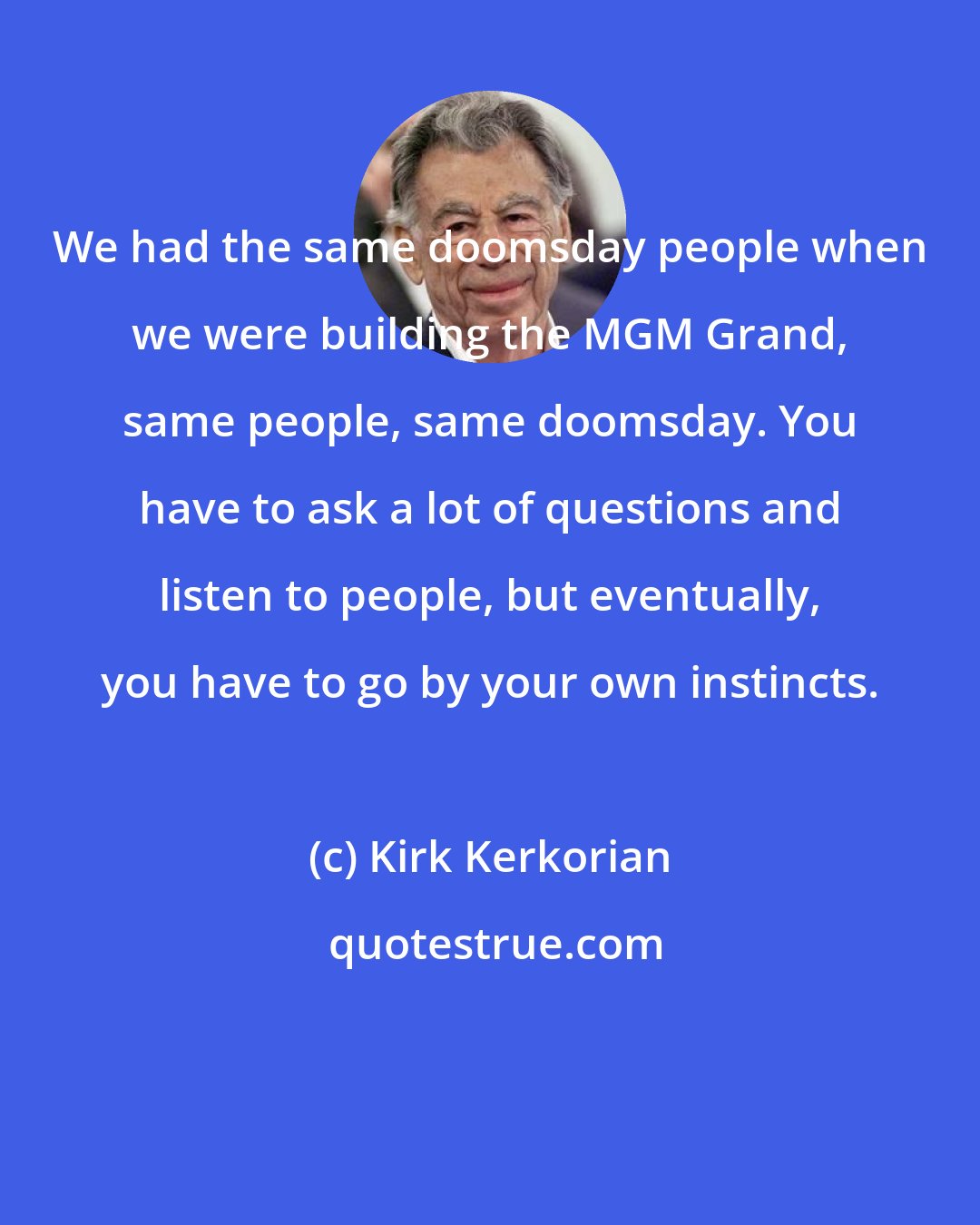 Kirk Kerkorian: We had the same doomsday people when we were building the MGM Grand, same people, same doomsday. You have to ask a lot of questions and listen to people, but eventually, you have to go by your own instincts.