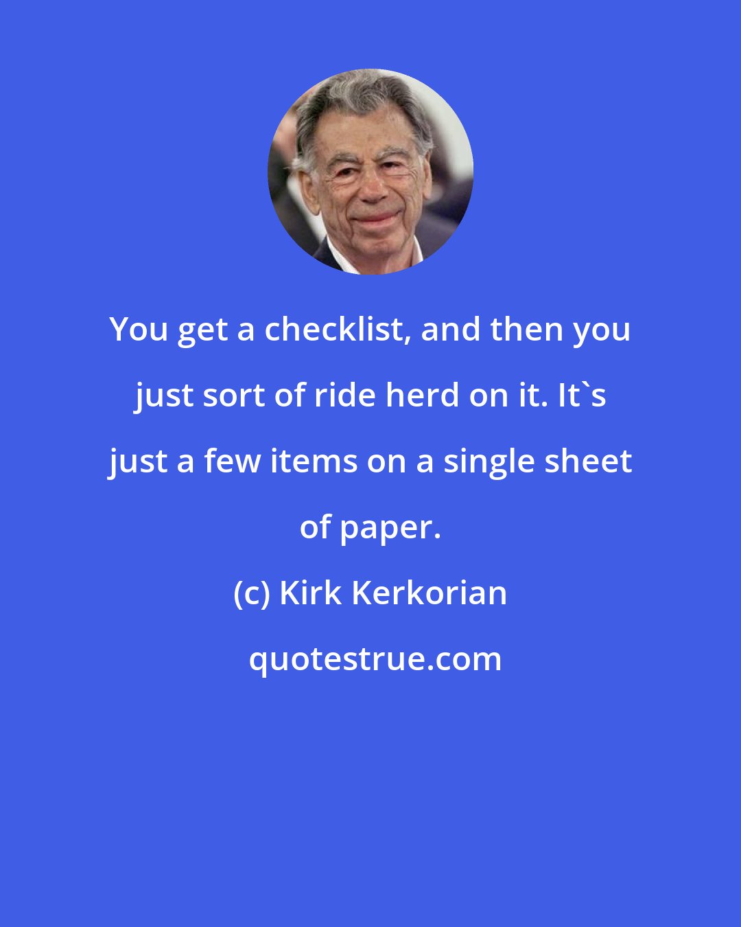 Kirk Kerkorian: You get a checklist, and then you just sort of ride herd on it. It's just a few items on a single sheet of paper.