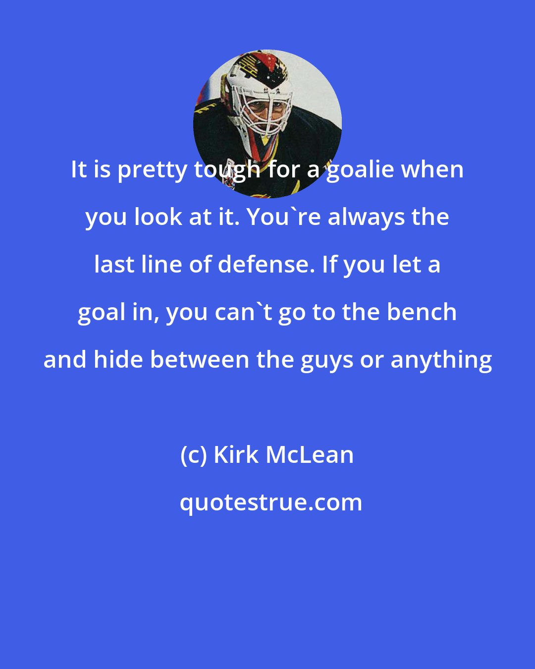 Kirk McLean: It is pretty tough for a goalie when you look at it. You're always the last line of defense. If you let a goal in, you can't go to the bench and hide between the guys or anything