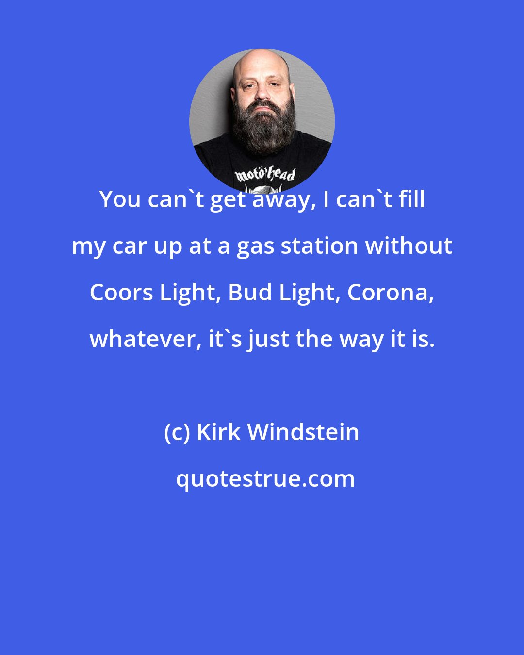 Kirk Windstein: You can't get away, I can't fill my car up at a gas station without Coors Light, Bud Light, Corona, whatever, it's just the way it is.