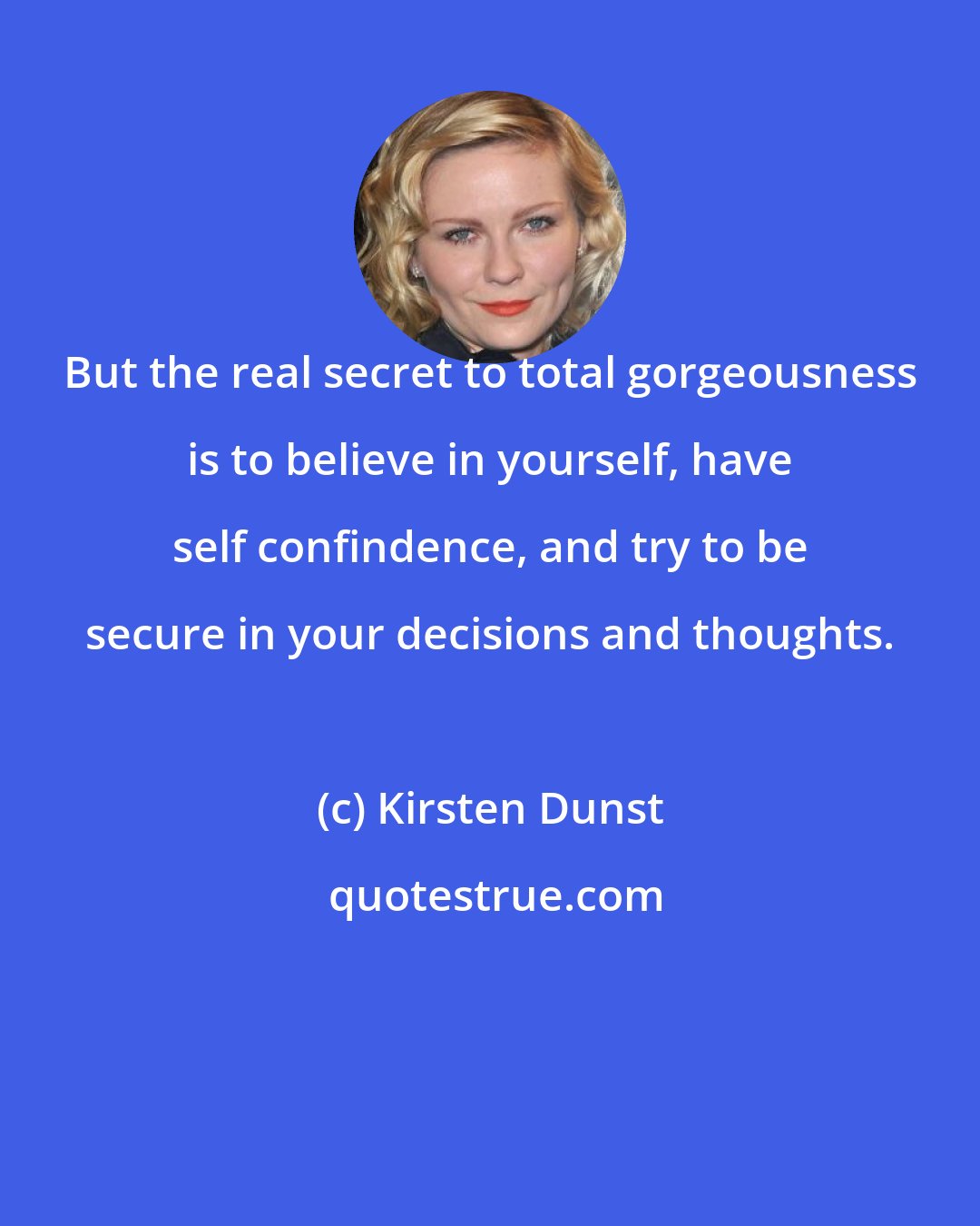 Kirsten Dunst: But the real secret to total gorgeousness is to believe in yourself, have self confindence, and try to be secure in your decisions and thoughts.