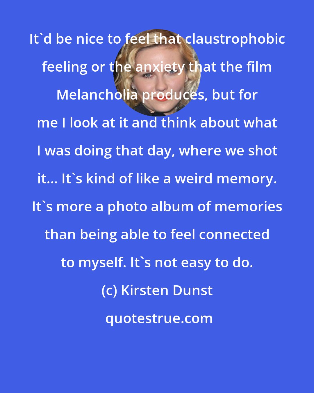 Kirsten Dunst: It'd be nice to feel that claustrophobic feeling or the anxiety that the film Melancholia produces, but for me I look at it and think about what I was doing that day, where we shot it... It's kind of like a weird memory. It's more a photo album of memories than being able to feel connected to myself. It's not easy to do.