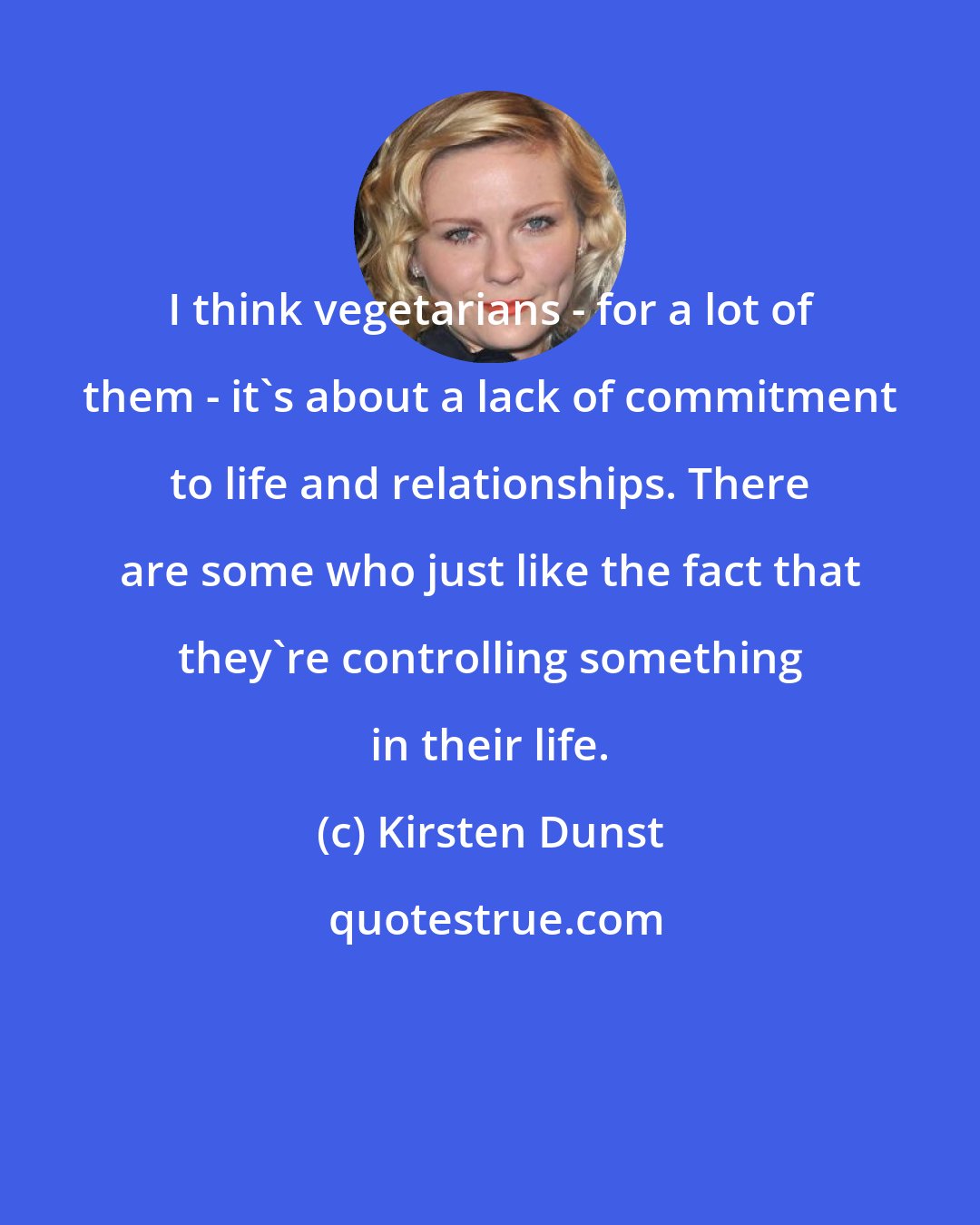 Kirsten Dunst: I think vegetarians - for a lot of them - it's about a lack of commitment to life and relationships. There are some who just like the fact that they're controlling something in their life.