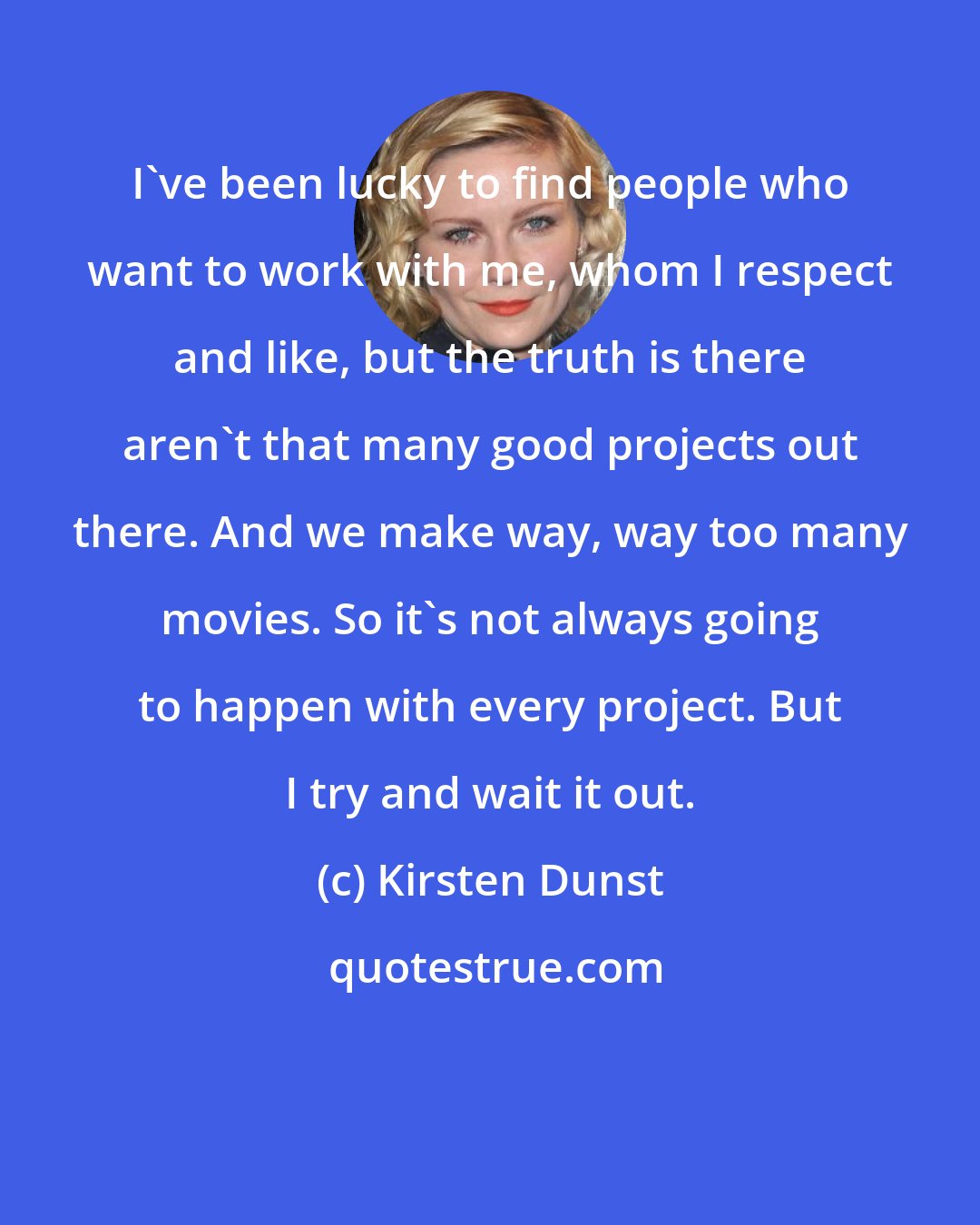 Kirsten Dunst: I've been lucky to find people who want to work with me, whom I respect and like, but the truth is there aren't that many good projects out there. And we make way, way too many movies. So it's not always going to happen with every project. But I try and wait it out.
