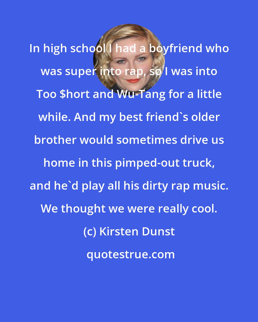 Kirsten Dunst: In high school I had a boyfriend who was super into rap, so I was into Too $hort and Wu-Tang for a little while. And my best friend's older brother would sometimes drive us home in this pimped-out truck, and he'd play all his dirty rap music. We thought we were really cool.
