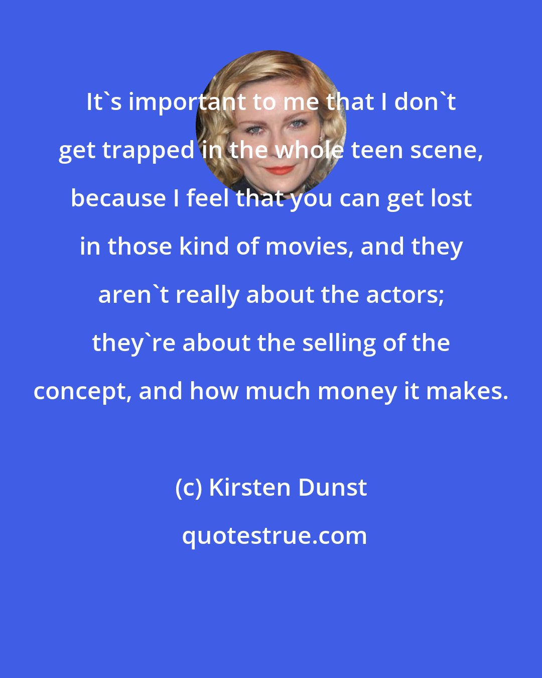 Kirsten Dunst: It's important to me that I don't get trapped in the whole teen scene, because I feel that you can get lost in those kind of movies, and they aren't really about the actors; they're about the selling of the concept, and how much money it makes.