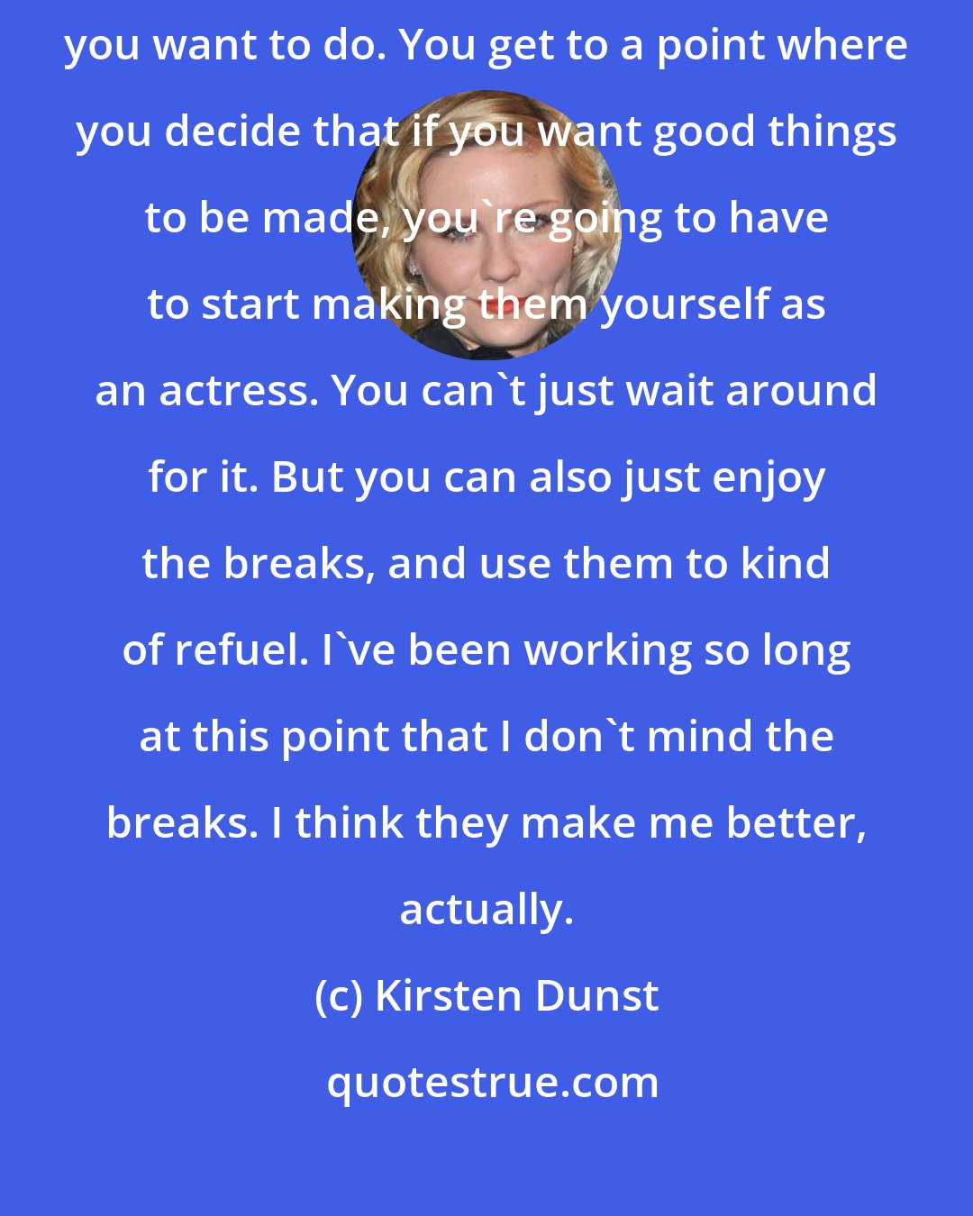 Kirsten Dunst: As an actress, there's a lot of waiting. You wait for a script to come in that you want to do. You get to a point where you decide that if you want good things to be made, you're going to have to start making them yourself as an actress. You can't just wait around for it. But you can also just enjoy the breaks, and use them to kind of refuel. I've been working so long at this point that I don't mind the breaks. I think they make me better, actually.